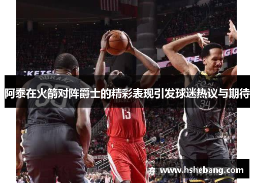 阿泰在火箭对阵爵士的精彩表现引发球迷热议与期待