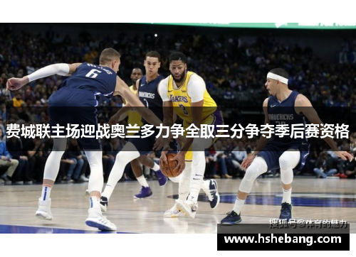 费城联主场迎战奥兰多力争全取三分争夺季后赛资格