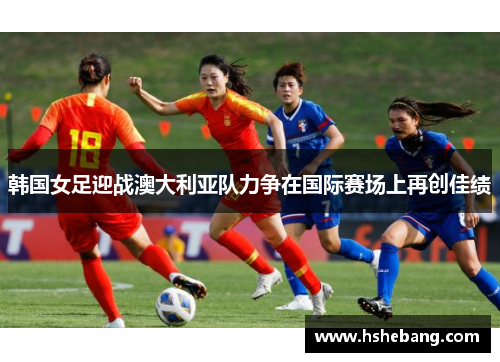 韩国女足迎战澳大利亚队力争在国际赛场上再创佳绩